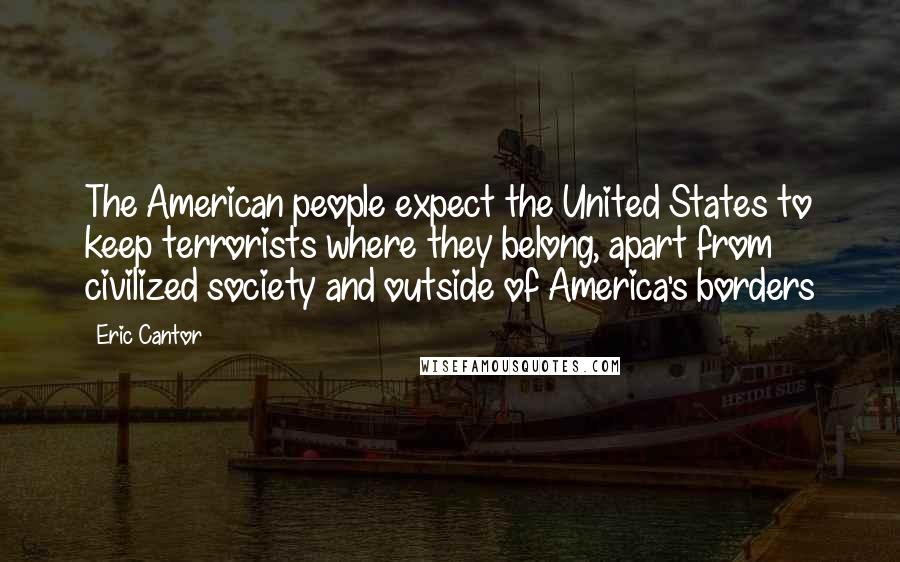 Eric Cantor Quotes: The American people expect the United States to keep terrorists where they belong, apart from civilized society and outside of America's borders