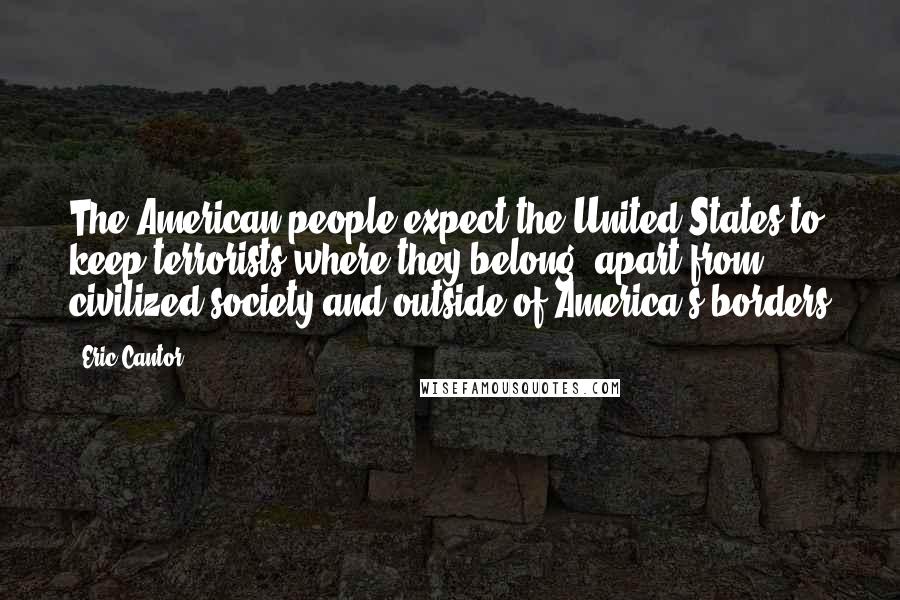 Eric Cantor Quotes: The American people expect the United States to keep terrorists where they belong, apart from civilized society and outside of America's borders