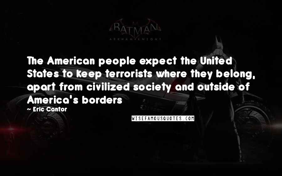 Eric Cantor Quotes: The American people expect the United States to keep terrorists where they belong, apart from civilized society and outside of America's borders