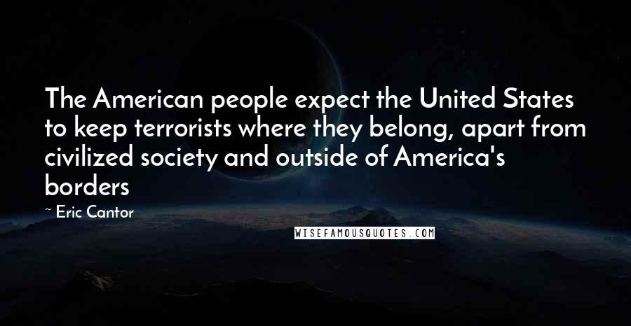Eric Cantor Quotes: The American people expect the United States to keep terrorists where they belong, apart from civilized society and outside of America's borders