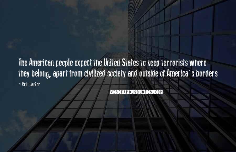 Eric Cantor Quotes: The American people expect the United States to keep terrorists where they belong, apart from civilized society and outside of America's borders