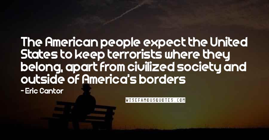 Eric Cantor Quotes: The American people expect the United States to keep terrorists where they belong, apart from civilized society and outside of America's borders