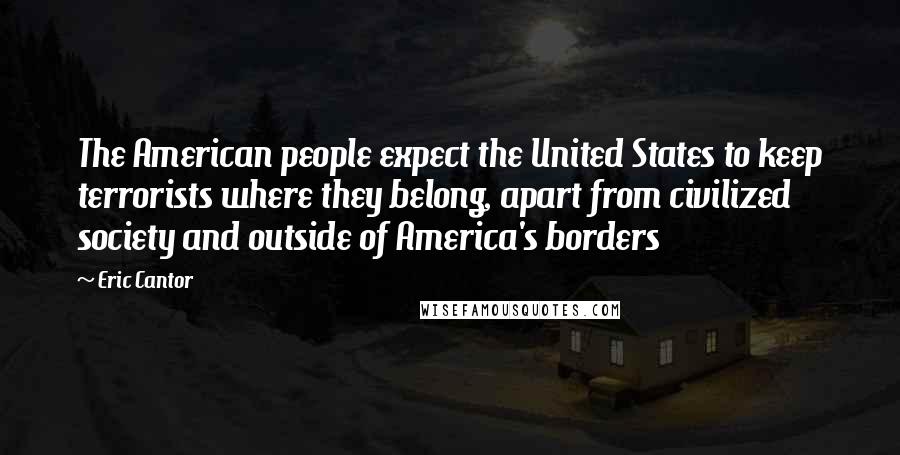 Eric Cantor Quotes: The American people expect the United States to keep terrorists where they belong, apart from civilized society and outside of America's borders