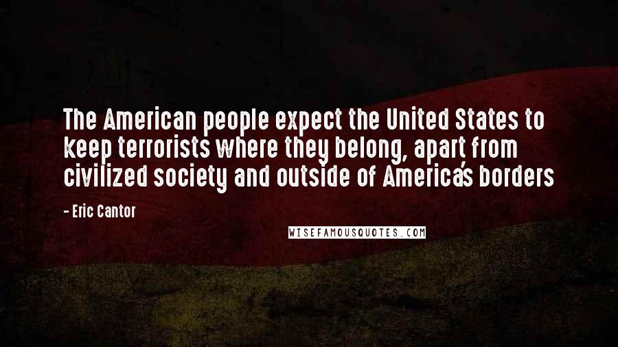 Eric Cantor Quotes: The American people expect the United States to keep terrorists where they belong, apart from civilized society and outside of America's borders