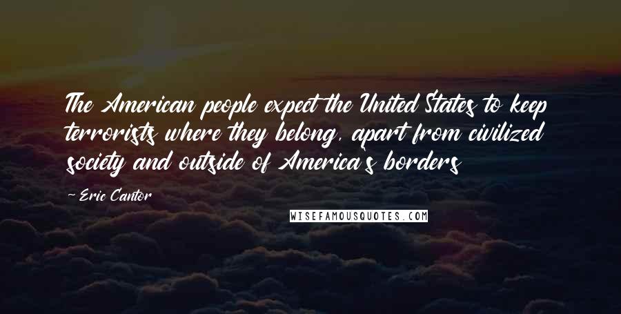 Eric Cantor Quotes: The American people expect the United States to keep terrorists where they belong, apart from civilized society and outside of America's borders