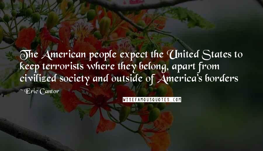 Eric Cantor Quotes: The American people expect the United States to keep terrorists where they belong, apart from civilized society and outside of America's borders