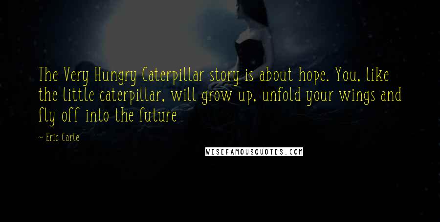 Eric Carle Quotes: The Very Hungry Caterpillar story is about hope. You, like the little caterpillar, will grow up, unfold your wings and fly off into the future