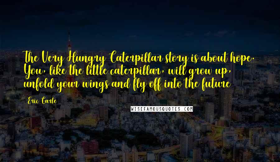 Eric Carle Quotes: The Very Hungry Caterpillar story is about hope. You, like the little caterpillar, will grow up, unfold your wings and fly off into the future