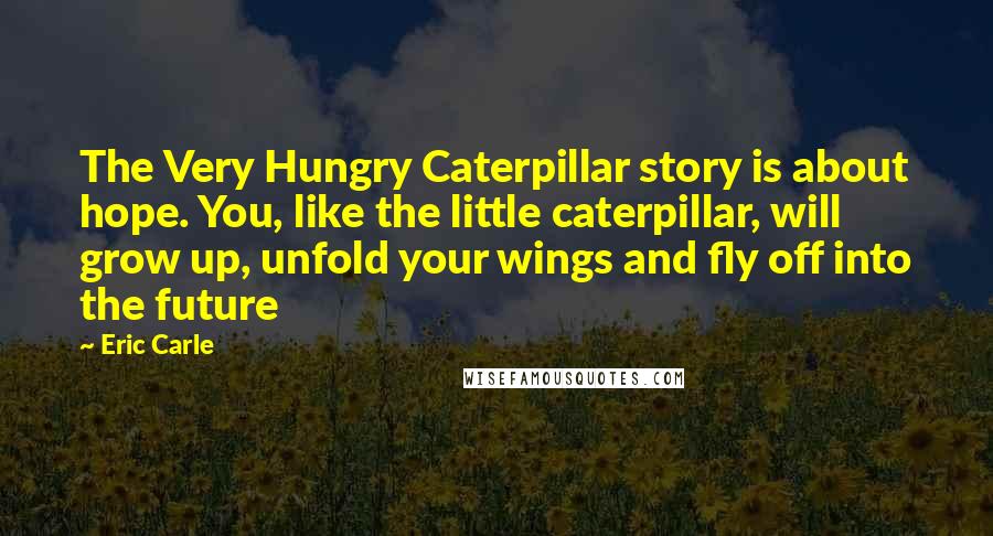 Eric Carle Quotes: The Very Hungry Caterpillar story is about hope. You, like the little caterpillar, will grow up, unfold your wings and fly off into the future