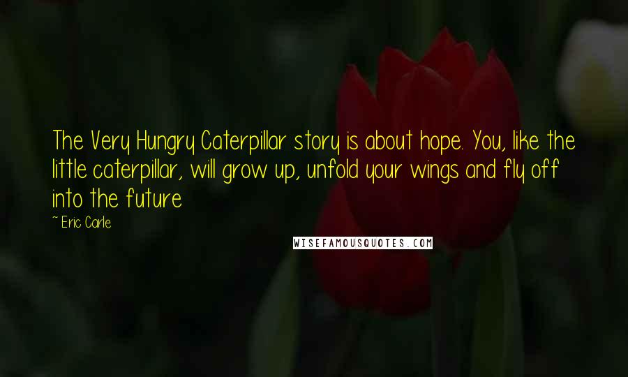 Eric Carle Quotes: The Very Hungry Caterpillar story is about hope. You, like the little caterpillar, will grow up, unfold your wings and fly off into the future