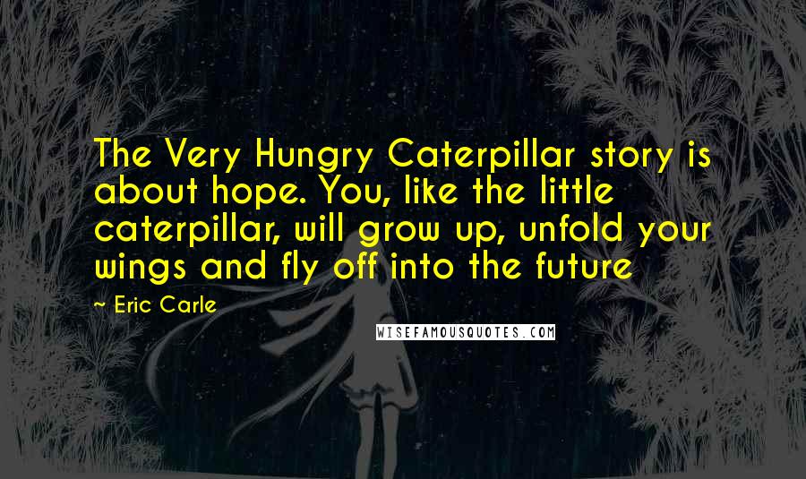 Eric Carle Quotes: The Very Hungry Caterpillar story is about hope. You, like the little caterpillar, will grow up, unfold your wings and fly off into the future