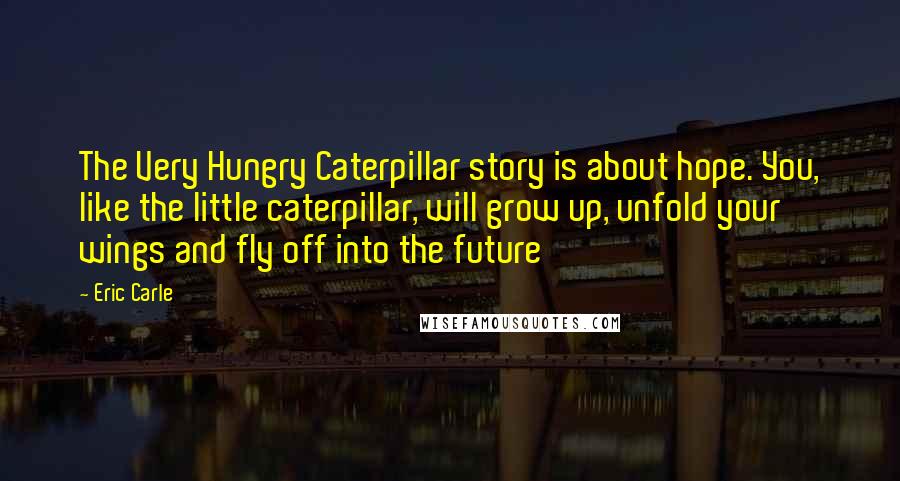 Eric Carle Quotes: The Very Hungry Caterpillar story is about hope. You, like the little caterpillar, will grow up, unfold your wings and fly off into the future