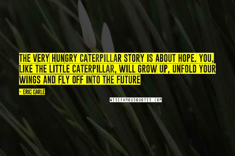 Eric Carle Quotes: The Very Hungry Caterpillar story is about hope. You, like the little caterpillar, will grow up, unfold your wings and fly off into the future