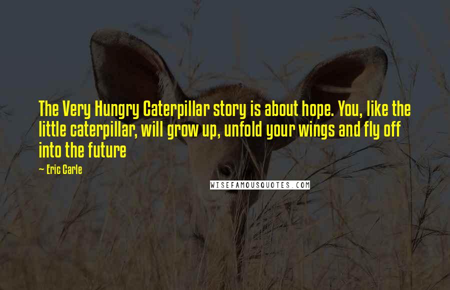 Eric Carle Quotes: The Very Hungry Caterpillar story is about hope. You, like the little caterpillar, will grow up, unfold your wings and fly off into the future