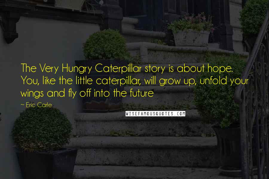 Eric Carle Quotes: The Very Hungry Caterpillar story is about hope. You, like the little caterpillar, will grow up, unfold your wings and fly off into the future