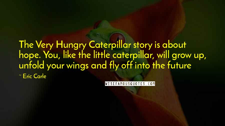 Eric Carle Quotes: The Very Hungry Caterpillar story is about hope. You, like the little caterpillar, will grow up, unfold your wings and fly off into the future