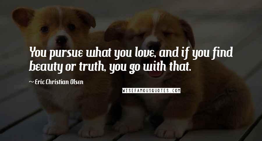 Eric Christian Olsen Quotes: You pursue what you love, and if you find beauty or truth, you go with that.