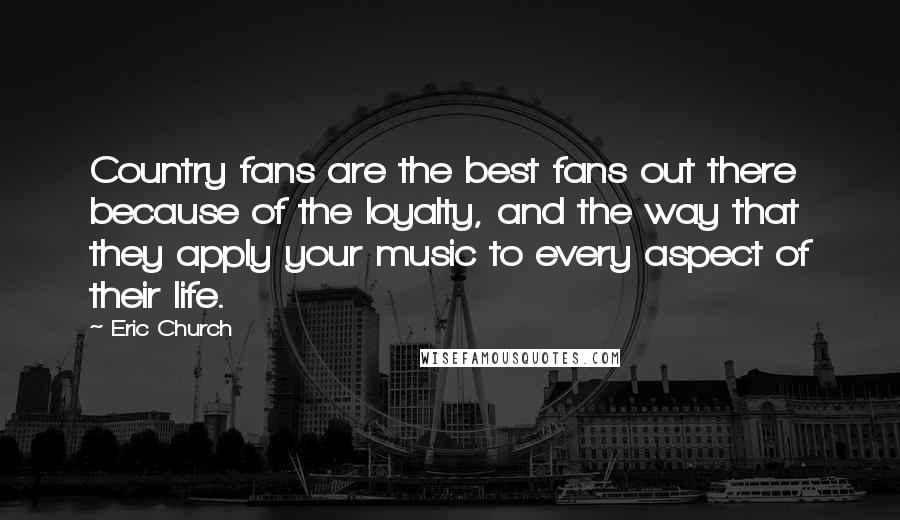 Eric Church Quotes: Country fans are the best fans out there because of the loyalty, and the way that they apply your music to every aspect of their life.