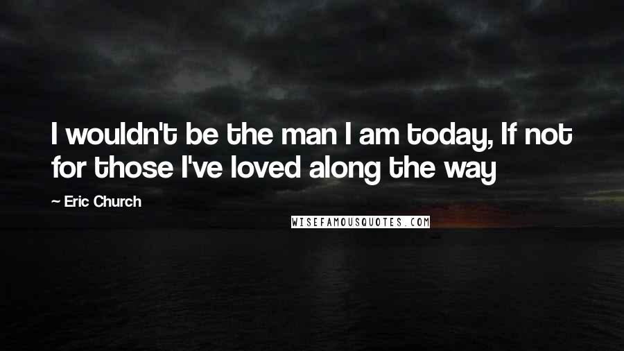 Eric Church Quotes: I wouldn't be the man I am today, If not for those I've loved along the way