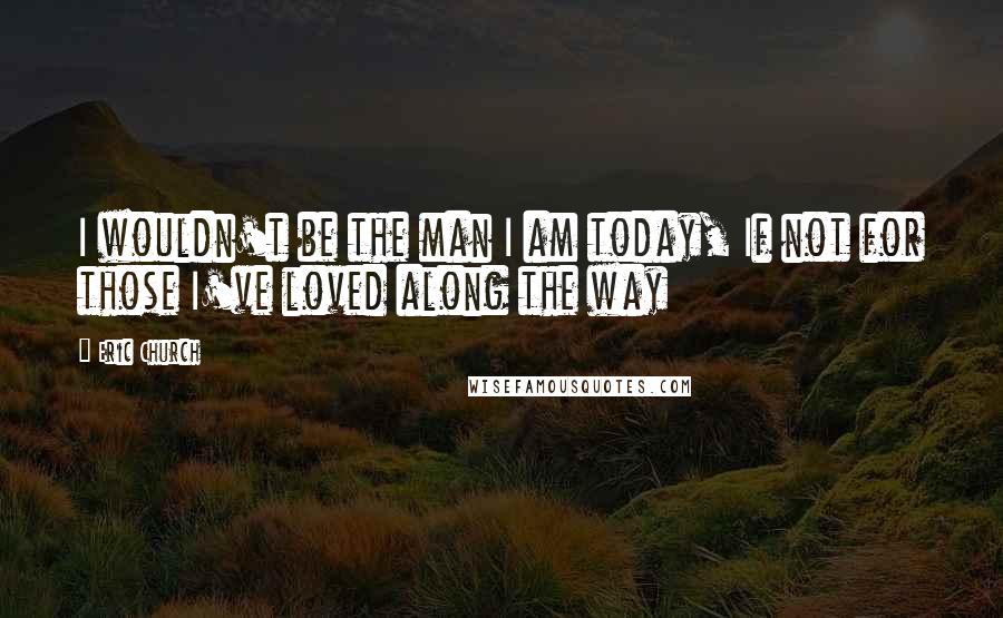 Eric Church Quotes: I wouldn't be the man I am today, If not for those I've loved along the way