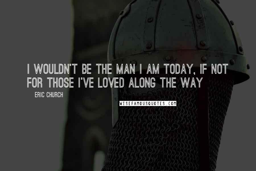 Eric Church Quotes: I wouldn't be the man I am today, If not for those I've loved along the way