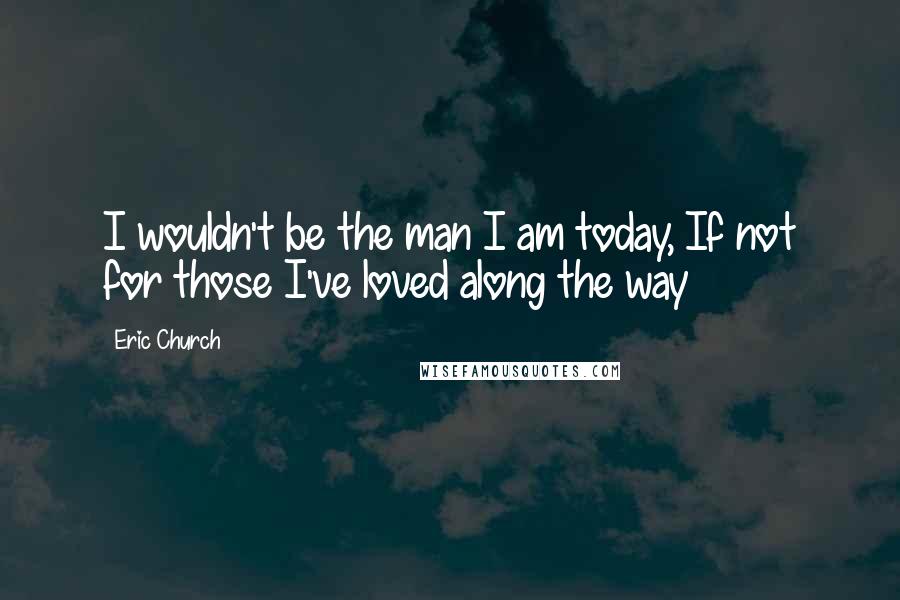 Eric Church Quotes: I wouldn't be the man I am today, If not for those I've loved along the way