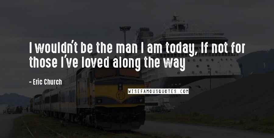 Eric Church Quotes: I wouldn't be the man I am today, If not for those I've loved along the way