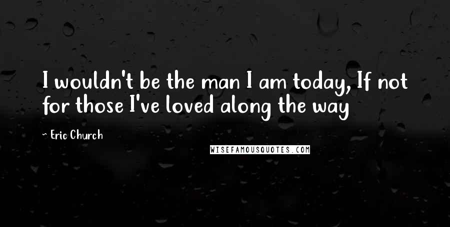 Eric Church Quotes: I wouldn't be the man I am today, If not for those I've loved along the way