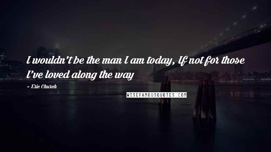 Eric Church Quotes: I wouldn't be the man I am today, If not for those I've loved along the way