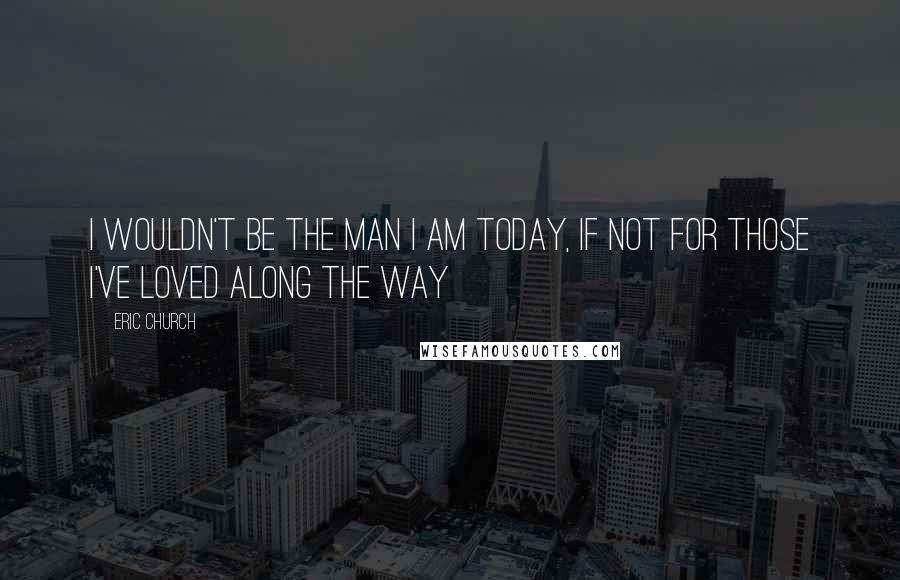 Eric Church Quotes: I wouldn't be the man I am today, If not for those I've loved along the way