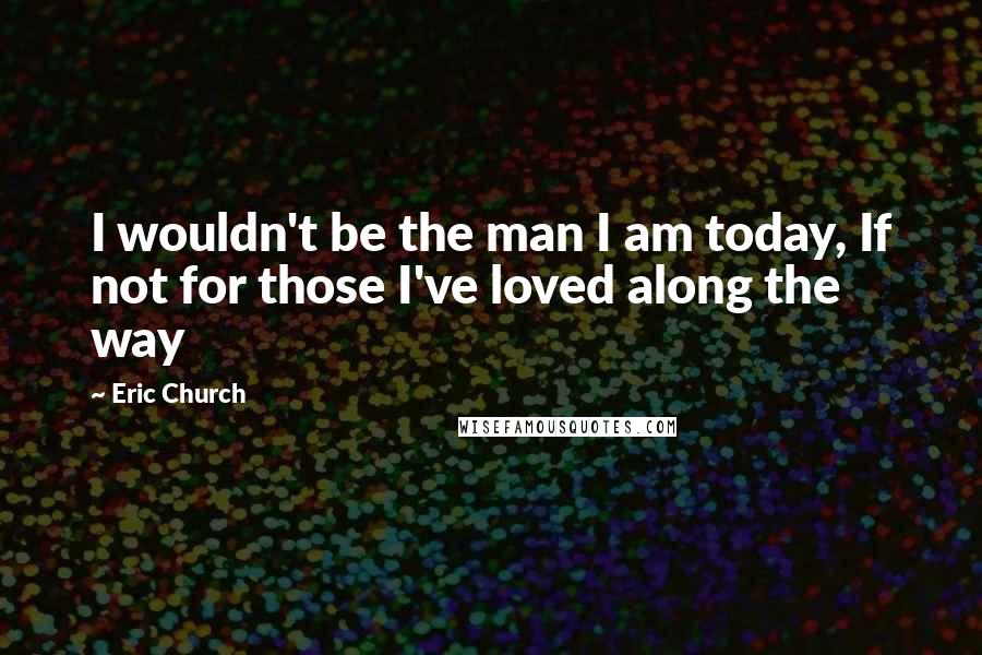 Eric Church Quotes: I wouldn't be the man I am today, If not for those I've loved along the way