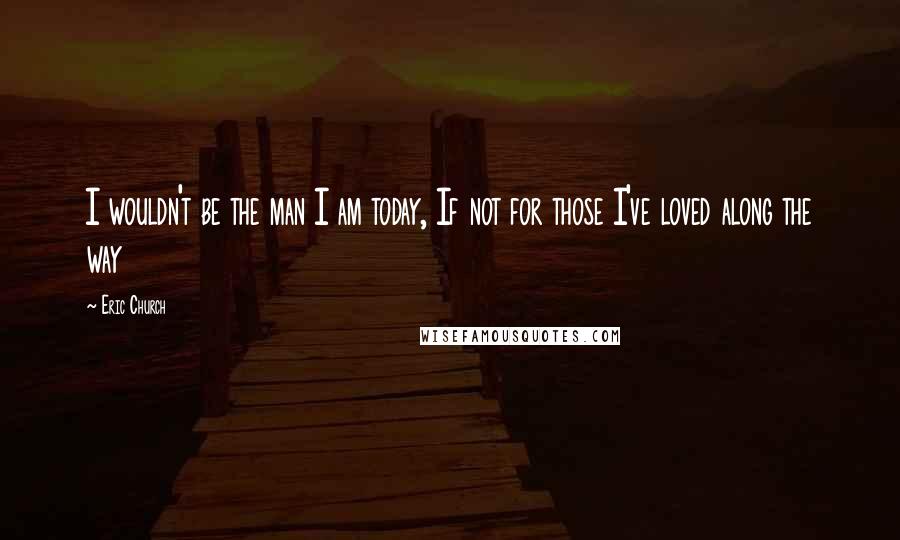 Eric Church Quotes: I wouldn't be the man I am today, If not for those I've loved along the way