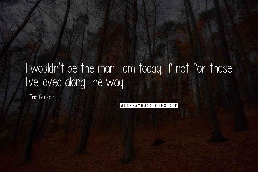 Eric Church Quotes: I wouldn't be the man I am today, If not for those I've loved along the way