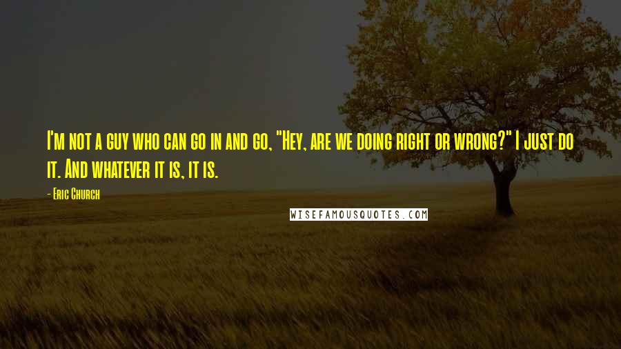 Eric Church Quotes: I'm not a guy who can go in and go, "Hey, are we doing right or wrong?" I just do it. And whatever it is, it is.