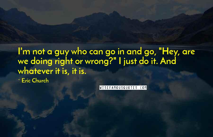 Eric Church Quotes: I'm not a guy who can go in and go, "Hey, are we doing right or wrong?" I just do it. And whatever it is, it is.