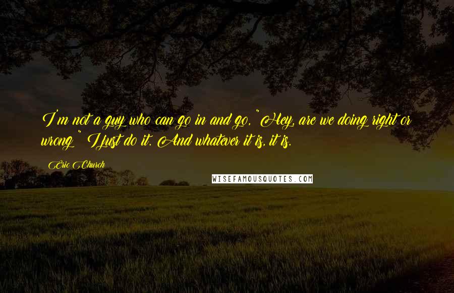 Eric Church Quotes: I'm not a guy who can go in and go, "Hey, are we doing right or wrong?" I just do it. And whatever it is, it is.