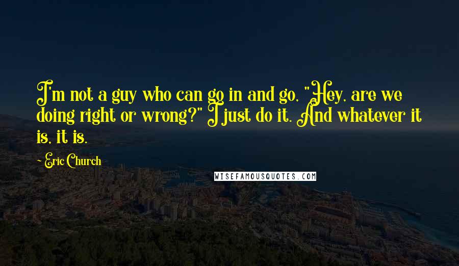 Eric Church Quotes: I'm not a guy who can go in and go, "Hey, are we doing right or wrong?" I just do it. And whatever it is, it is.