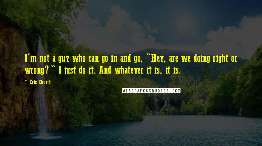 Eric Church Quotes: I'm not a guy who can go in and go, "Hey, are we doing right or wrong?" I just do it. And whatever it is, it is.
