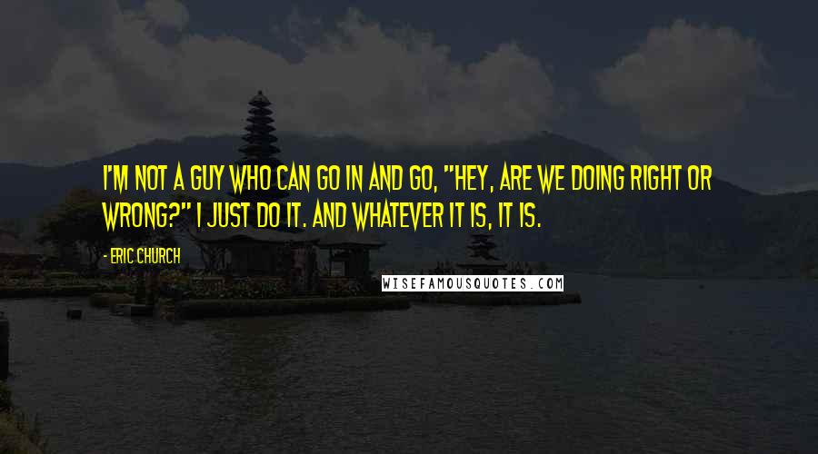 Eric Church Quotes: I'm not a guy who can go in and go, "Hey, are we doing right or wrong?" I just do it. And whatever it is, it is.