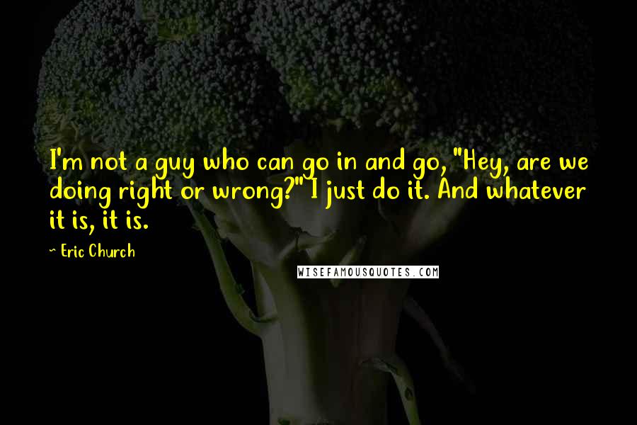 Eric Church Quotes: I'm not a guy who can go in and go, "Hey, are we doing right or wrong?" I just do it. And whatever it is, it is.