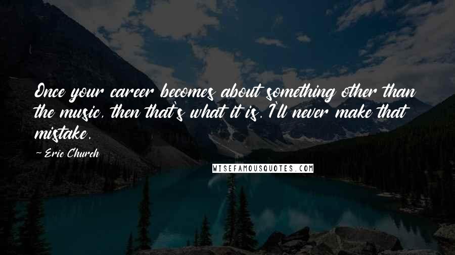 Eric Church Quotes: Once your career becomes about something other than the music, then that's what it is. I'll never make that mistake.