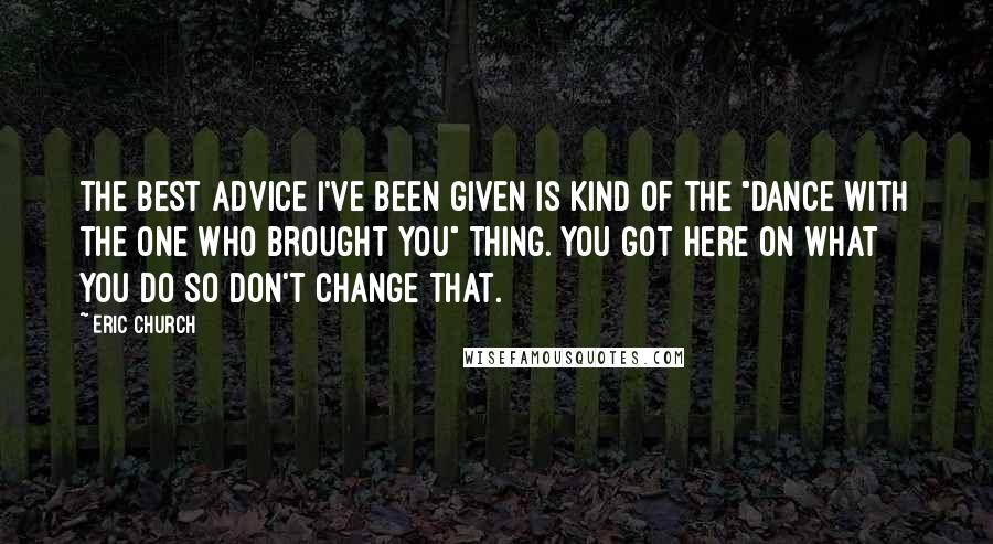 Eric Church Quotes: The best advice I've been given is kind of the "dance with the one who brought you" thing. You got here on what you do so don't change that.