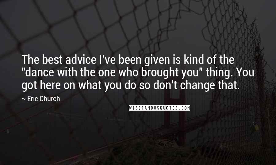 Eric Church Quotes: The best advice I've been given is kind of the "dance with the one who brought you" thing. You got here on what you do so don't change that.