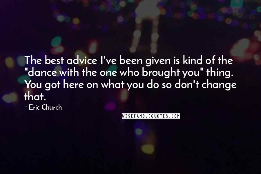 Eric Church Quotes: The best advice I've been given is kind of the "dance with the one who brought you" thing. You got here on what you do so don't change that.
