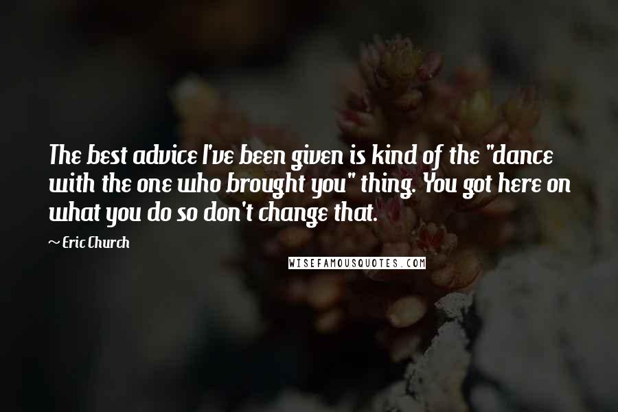 Eric Church Quotes: The best advice I've been given is kind of the "dance with the one who brought you" thing. You got here on what you do so don't change that.