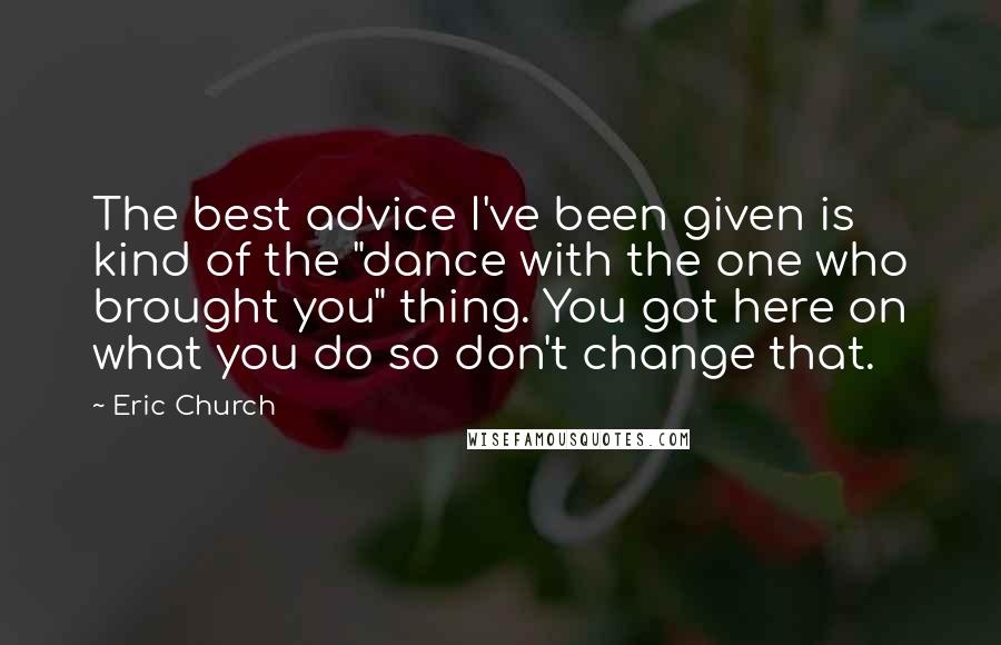 Eric Church Quotes: The best advice I've been given is kind of the "dance with the one who brought you" thing. You got here on what you do so don't change that.