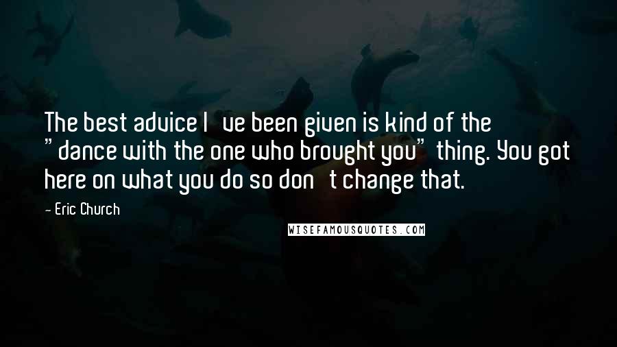 Eric Church Quotes: The best advice I've been given is kind of the "dance with the one who brought you" thing. You got here on what you do so don't change that.