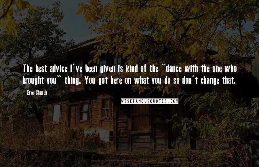 Eric Church Quotes: The best advice I've been given is kind of the "dance with the one who brought you" thing. You got here on what you do so don't change that.