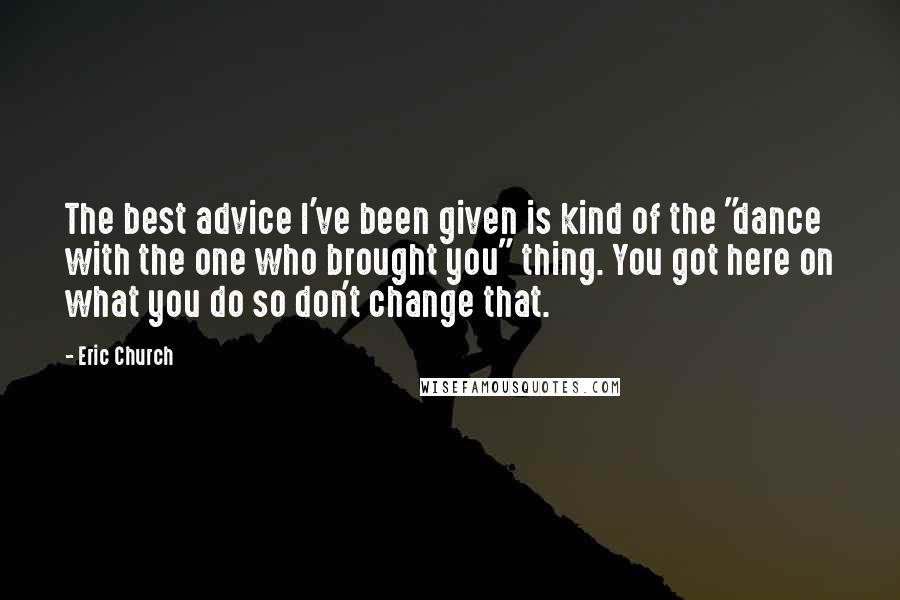 Eric Church Quotes: The best advice I've been given is kind of the "dance with the one who brought you" thing. You got here on what you do so don't change that.