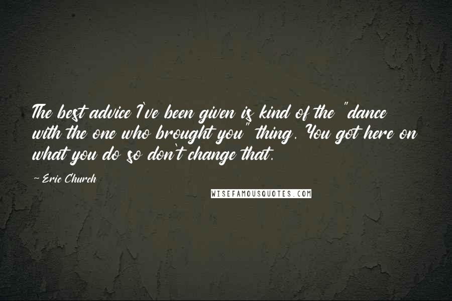 Eric Church Quotes: The best advice I've been given is kind of the "dance with the one who brought you" thing. You got here on what you do so don't change that.